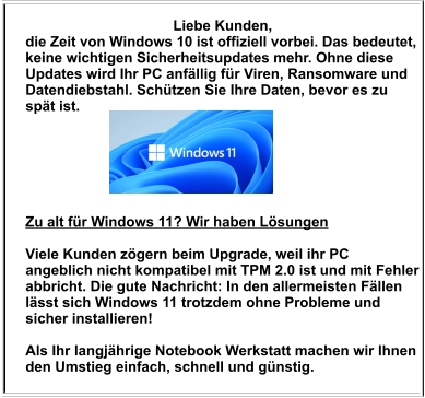 Liebe Kunden,  die Zeit von Windows 10 ist offiziell vorbei. Das bedeutet, keine wichtigen Sicherheitsupdates mehr. Ohne diese Updates wird Ihr PC anfällig für Viren, Ransomware und Datendiebstahl. Schützen Sie Ihre Daten, bevor es zu spät ist.     Zu alt für Windows 11? Wir haben Lösungen  Viele Kunden zögern beim Upgrade, weil ihr PC angeblich nicht kompatibel mit TPM 2.0 ist und mit Fehler abbricht. Die gute Nachricht: In den allermeisten Fällen lässt sich Windows 11 trotzdem ohne Probleme und sicher installieren!   Als Ihr langjährige Notebook Werkstatt machen wir Ihnen den Umstieg einfach, schnell und günstig.